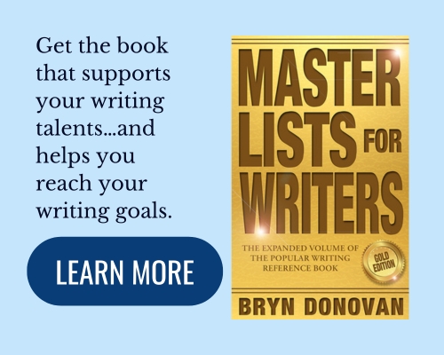 Book: Master Lists for Writers: Gold Edition, by Bryn Donovan. Get the book that supports your writing talents…and helps you reach your writing goals. (click button) learn more