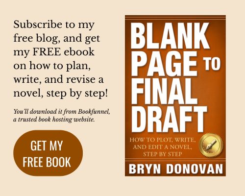 Subscribe to my free blog, and get my FREE ebook on how to plan, write, and revise a novel, step by step! (book: Blank Page to Final Draft by Bryn Donovan) You'll download it from Bookfunnel, a trusted book hosting website. (click button: get my free book)